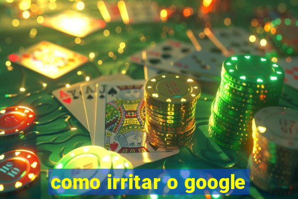 como irritar o google