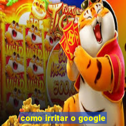 como irritar o google